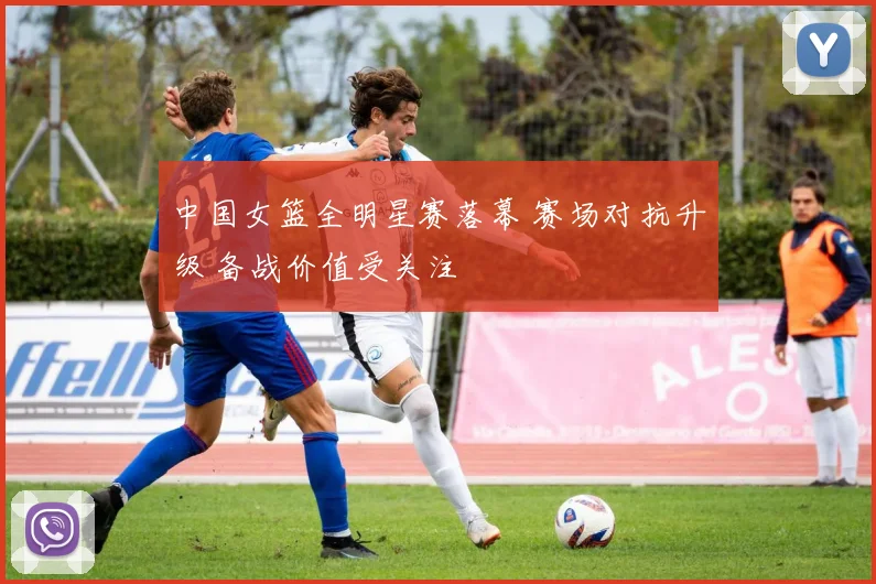 中国女篮全明星赛落幕 赛场对抗升级 备战价值受关注