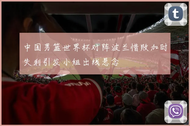 中国男篮世界杯对阵波兰惜败加时失利引发小组出线悬念