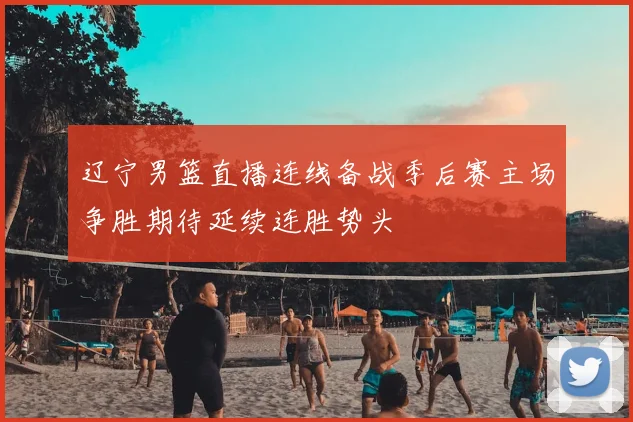 辽宁男篮直播连线备战季后赛主场争胜期待延续连胜势头