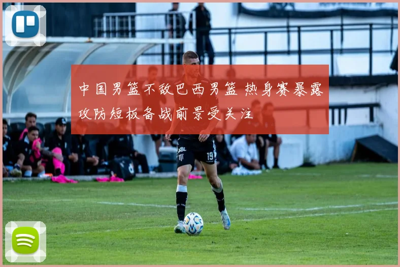 中国男篮不敌巴西男篮 热身赛暴露攻防短板备战前景受关注
