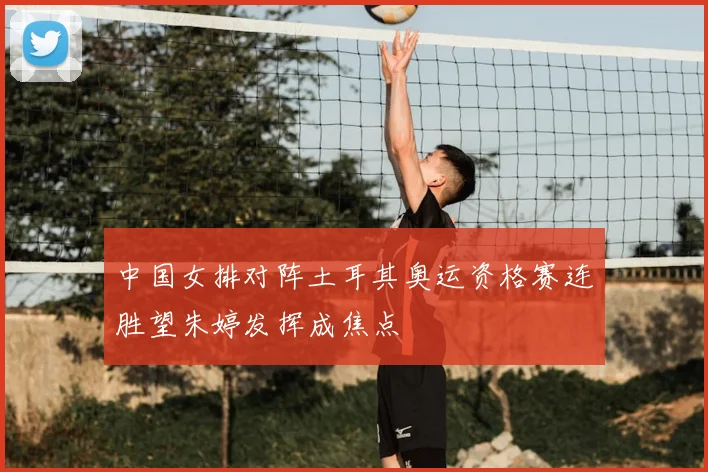 中国女排对阵土耳其奥运资格赛连胜望朱婷发挥成焦点