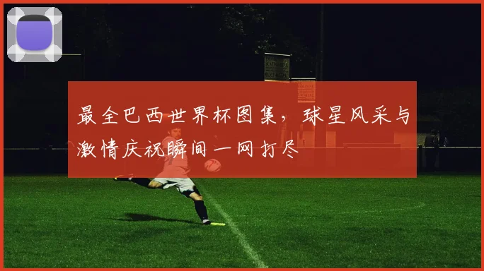 最全巴西世界杯图集，球星风采与激情庆祝瞬间一网打尽
