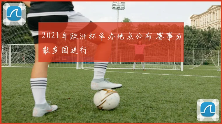 2021年欧洲杯举办地点公布 赛事分散多国进行