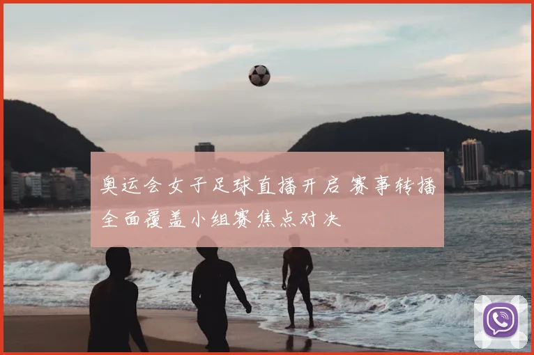 奥运会女子足球直播开启 赛事转播全面覆盖小组赛焦点对决