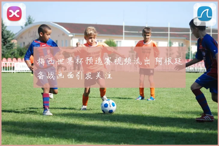 梅西世界杯预选赛视频流出 阿根廷备战画面引发关注