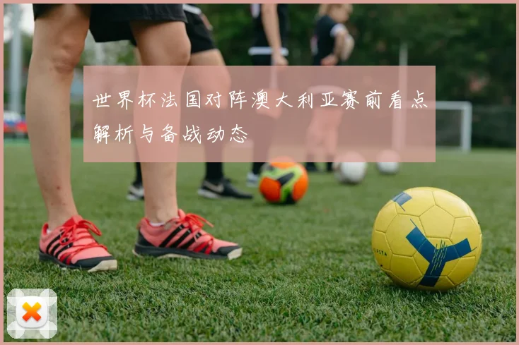 世界杯法国对阵澳大利亚赛前看点解析与备战动态