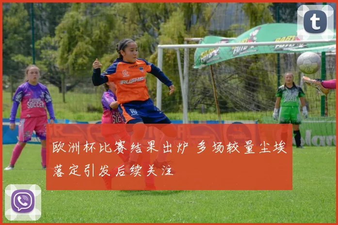 欧洲杯比赛结果出炉 多场较量尘埃落定引发后续关注