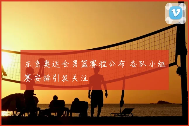 东京奥运会男篮赛程公布 各队小组赛安排引发关注