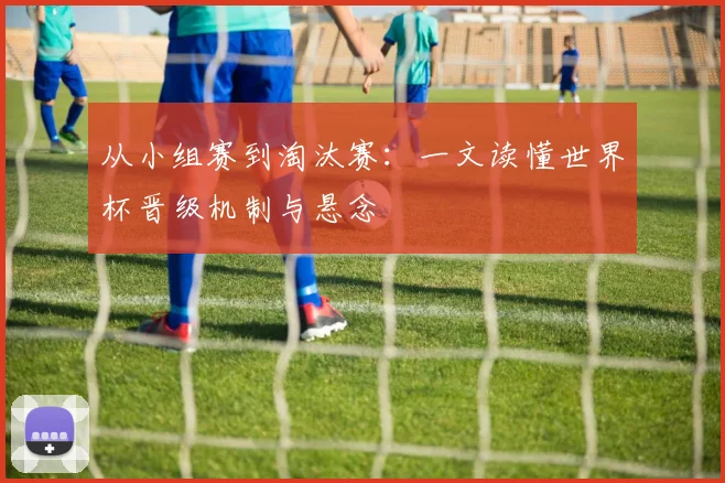 从小组赛到淘汰赛:一文读懂世界杯晋级机制与悬念