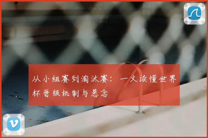 从小组赛到淘汰赛：一文读懂世界杯晋级机制与悬念