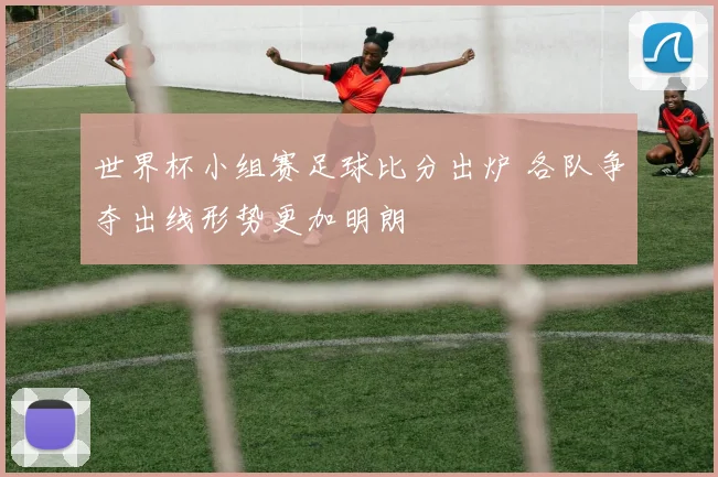 世界杯小组赛足球比分出炉 各队争夺出线形势更加明朗