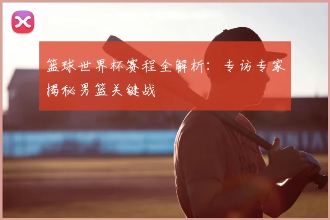 篮球世界杯赛程全解析：专访专家揭秘男篮关键战