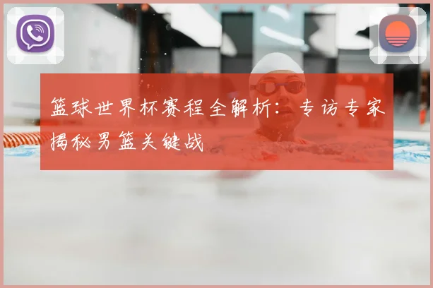 篮球世界杯赛程全解析:专访专家揭秘男篮关键战