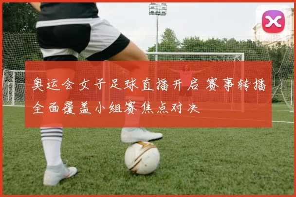 奥运会女子足球直播开启 赛事转播全面覆盖小组赛焦点对决
