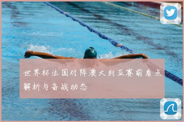 世界杯法国对阵澳大利亚赛前看点解析与备战动态